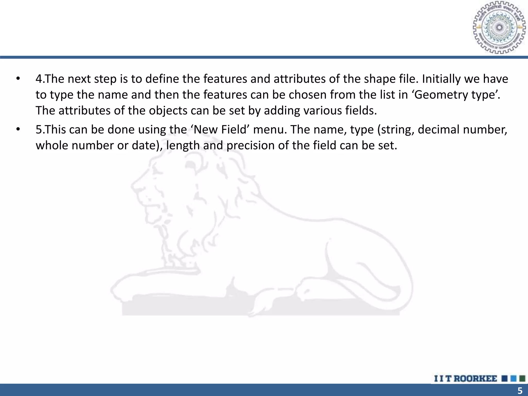 5
• 4.The next step is to define the features and attributes of the shape file. Initially we have
to type the name and then the features can be chosen from the list in ‘Geometry type’.
The attributes of the objects can be set by adding various fields.
• 5.This can be done using the ‘New Field’ menu. The name, type (string, decimal number,
whole number or date), length and precision of the field can be set.
 