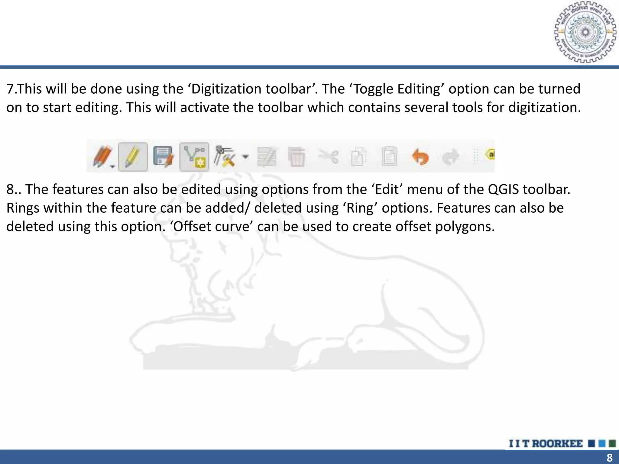 8
7.This will be done using the ‘Digitization toolbar’. The ‘Toggle Editing’ option can be turned
on to start editing. This will activate the toolbar which contains several tools for digitization.
8.. The features can also be edited using options from the ‘Edit’ menu of the QGIS toolbar.
Rings within the feature can be added/ deleted using ‘Ring’ options. Features can also be
deleted using this option. ‘Offset curve’ can be used to create offset polygons.
 