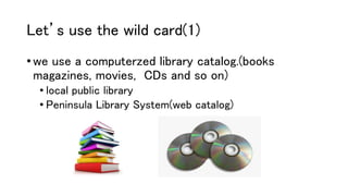 Let’s use the wild card(1)
• we use a computerzed library catalog.(books
magazines, movies, CDs and so on)
• local public library
• Peninsula Library System(web catalog)
 