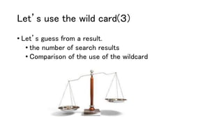 Let’s use the wild card(３)
• Let’s guess from a result.
• the number of search results
• Comparison of the use of the wildcard
 