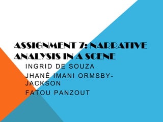 ASSIGNMENT 7: NARRATIVE
ANALYSIS IN A SCENE
 INGRID DE SOUZA
 JHANÉ IMANI ORMSBY-
 JACKSON
 FATOU PANZOUT
 (NAMES WRITTEN ON SLIDE OF
 ONES WE HAVE DONE)
 