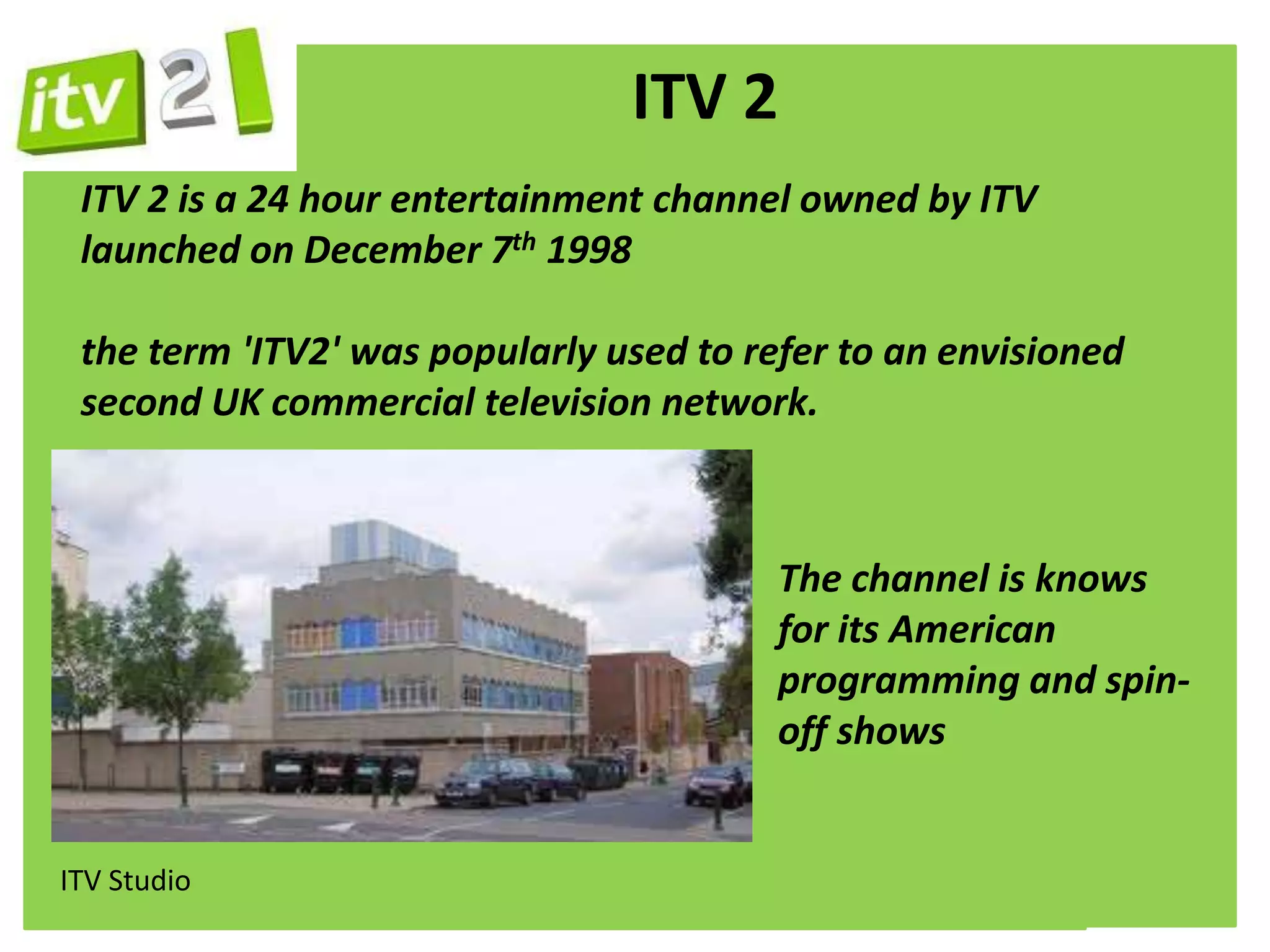 ITV 2
 ITV 2 is a 24 hour entertainment channel owned by ITV
 launched on December 7th 1998

 the term 'ITV2' was popularly used to refer to an envisioned
 second UK commercial television network.



                                         The channel is knows
                                         for its American
                                         programming and spin-
                                         off shows


ITV Studio
 