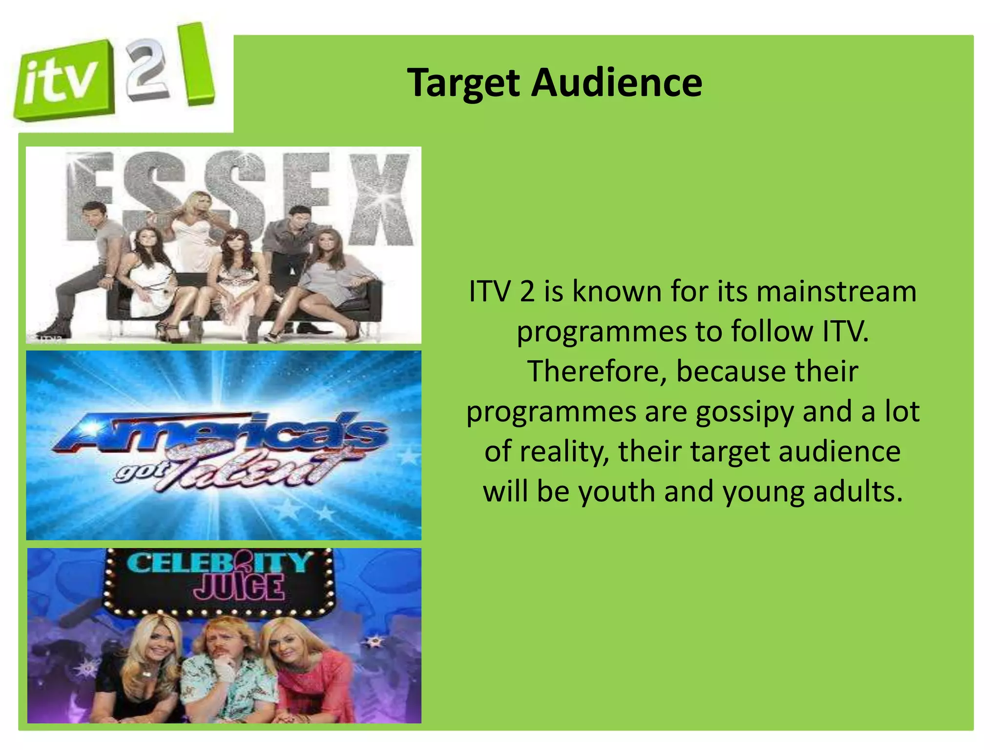 Target Audience



  ITV 2 is known for its mainstream
      programmes to follow ITV.
       Therefore, because their
  programmes are gossipy and a lot
   of reality, their target audience
   will be youth and young adults.
 