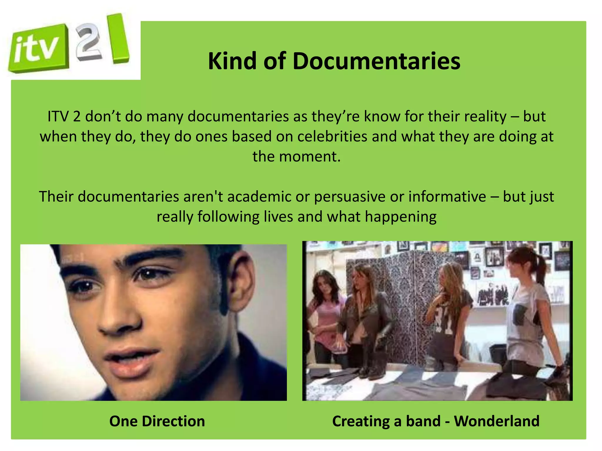 Kind of Documentaries
 ITV 2 don’t do many documentaries as they’re know for their reality – but
when they do, they do ones based on celebrities and what they are doing at
                              the moment.

Their documentaries aren't academic or persuasive or informative – but just
               really following lives and what happening




          One Direction                   Creating a band - Wonderland
 