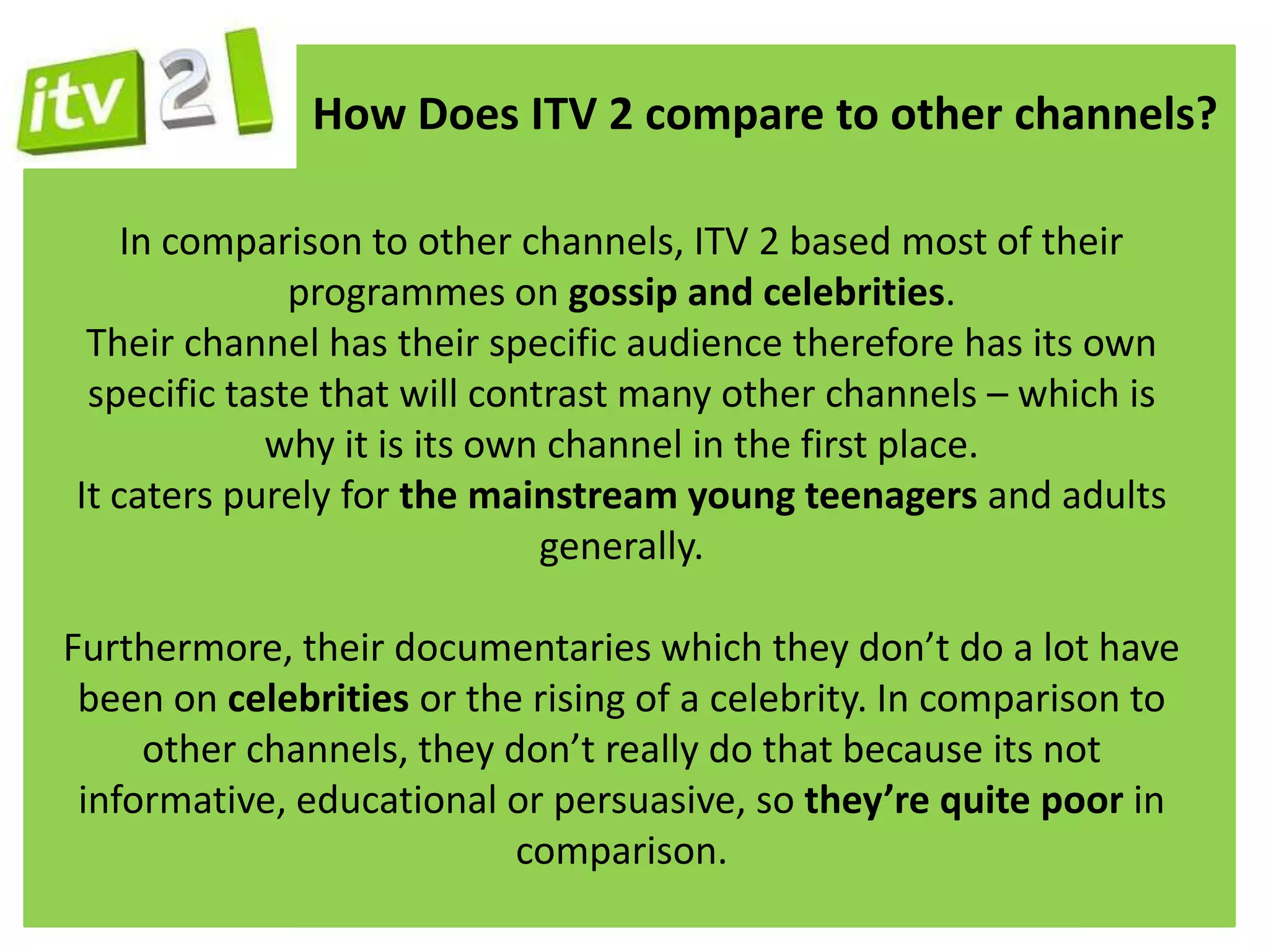 How Does ITV 2 compare to other channels?

    In comparison to other channels, ITV 2 based most of their
              programmes on gossip and celebrities.
 Their channel has their specific audience therefore has its own
 specific taste that will contrast many other channels – which is
            why it is its own channel in the first place.
It caters purely for the mainstream young teenagers and adults
                              generally.

Furthermore, their documentaries which they don’t do a lot have
 been on celebrities or the rising of a celebrity. In comparison to
     other channels, they don’t really do that because its not
 informative, educational or persuasive, so they’re quite poor in
                           comparison.
 