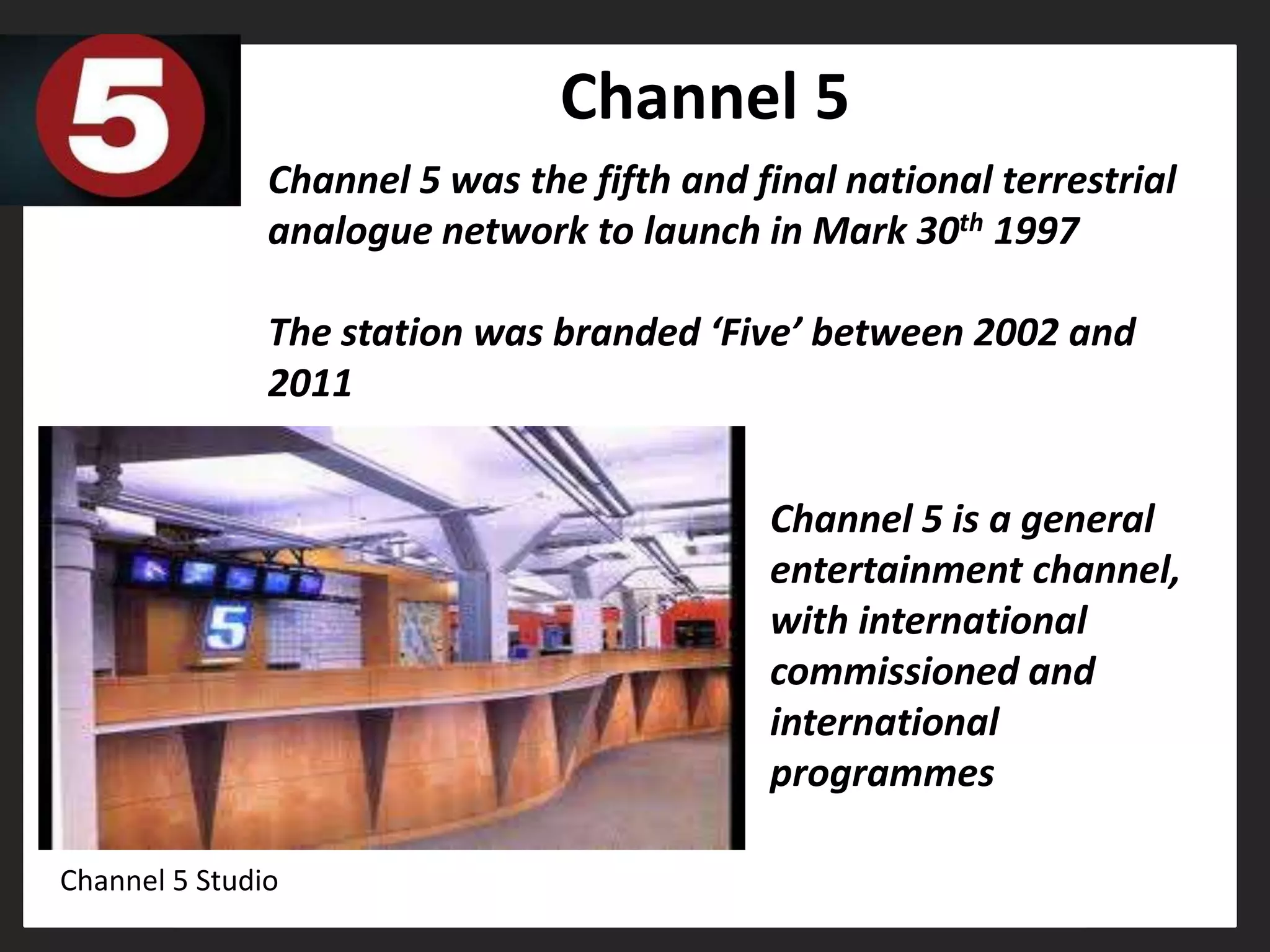 Channel 5
               Channel 5 was the fifth and final national terrestrial
               analogue network to launch in Mark 30th 1997

               The station was branded ‘Five’ between 2002 and
               2011


                                            Channel 5 is a general
                                            entertainment channel,
                                            with international
                                            commissioned and
                                            international
                                            programmes

Channel 5 Studio
 