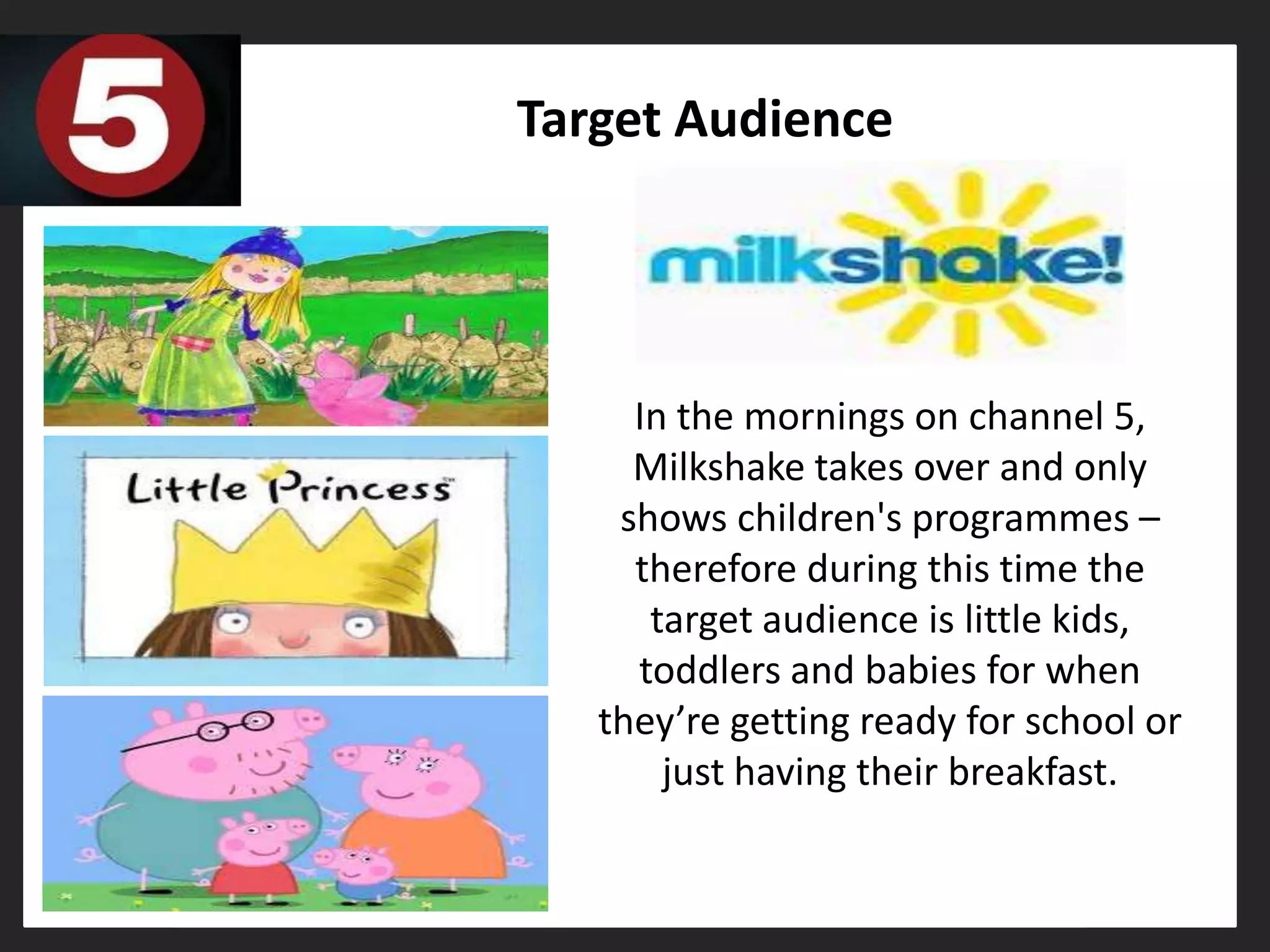 Target Audience




     In the mornings on channel 5,
     Milkshake takes over and only
    shows children's programmes –
     therefore during this time the
      target audience is little kids,
     toddlers and babies for when
   they’re getting ready for school or
       just having their breakfast.
 
