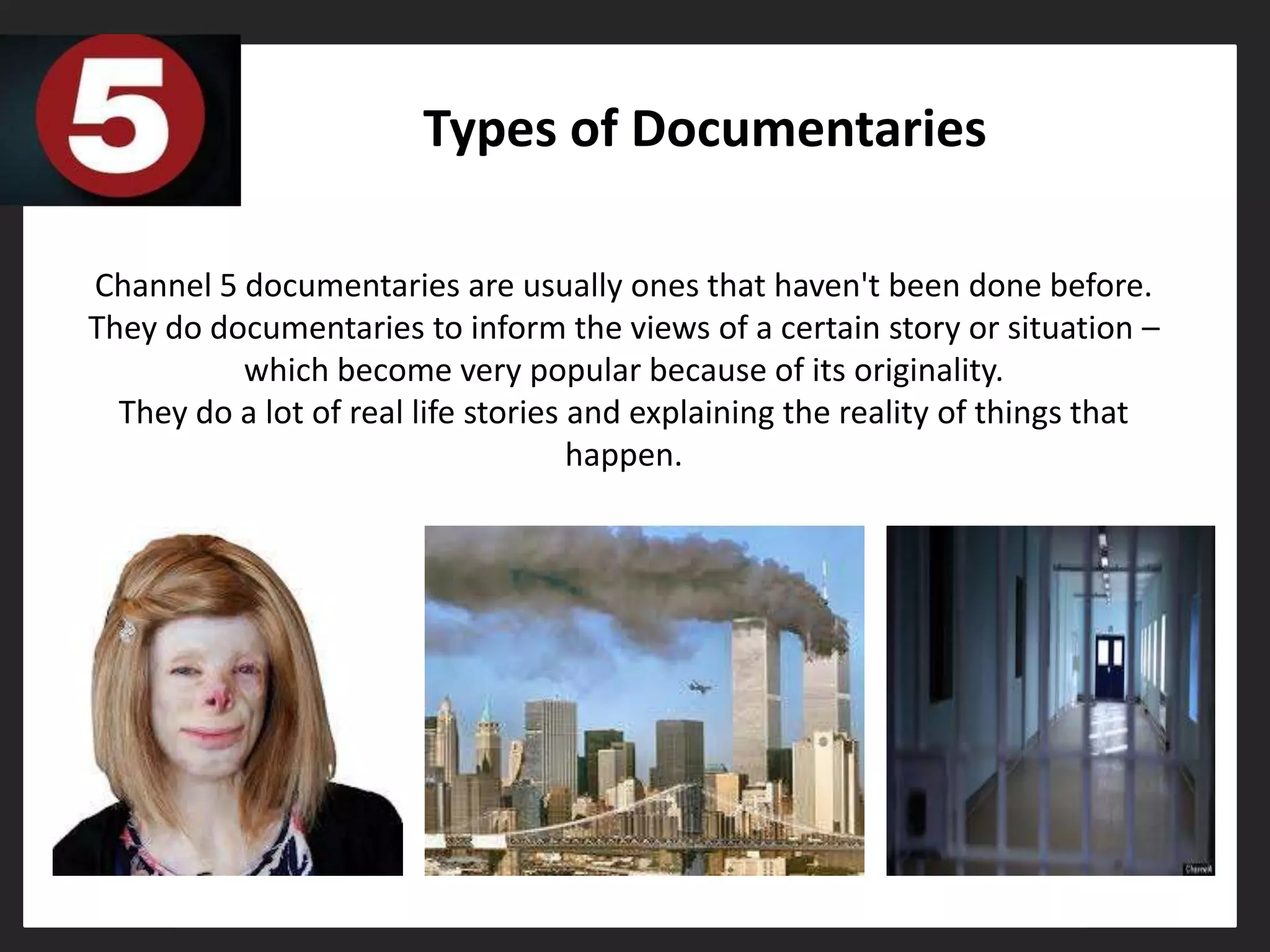 Types of Documentaries

Channel 5 documentaries are usually ones that haven't been done before.
They do documentaries to inform the views of a certain story or situation –
          which become very popular because of its originality.
  They do a lot of real life stories and explaining the reality of things that
                                     happen.
 