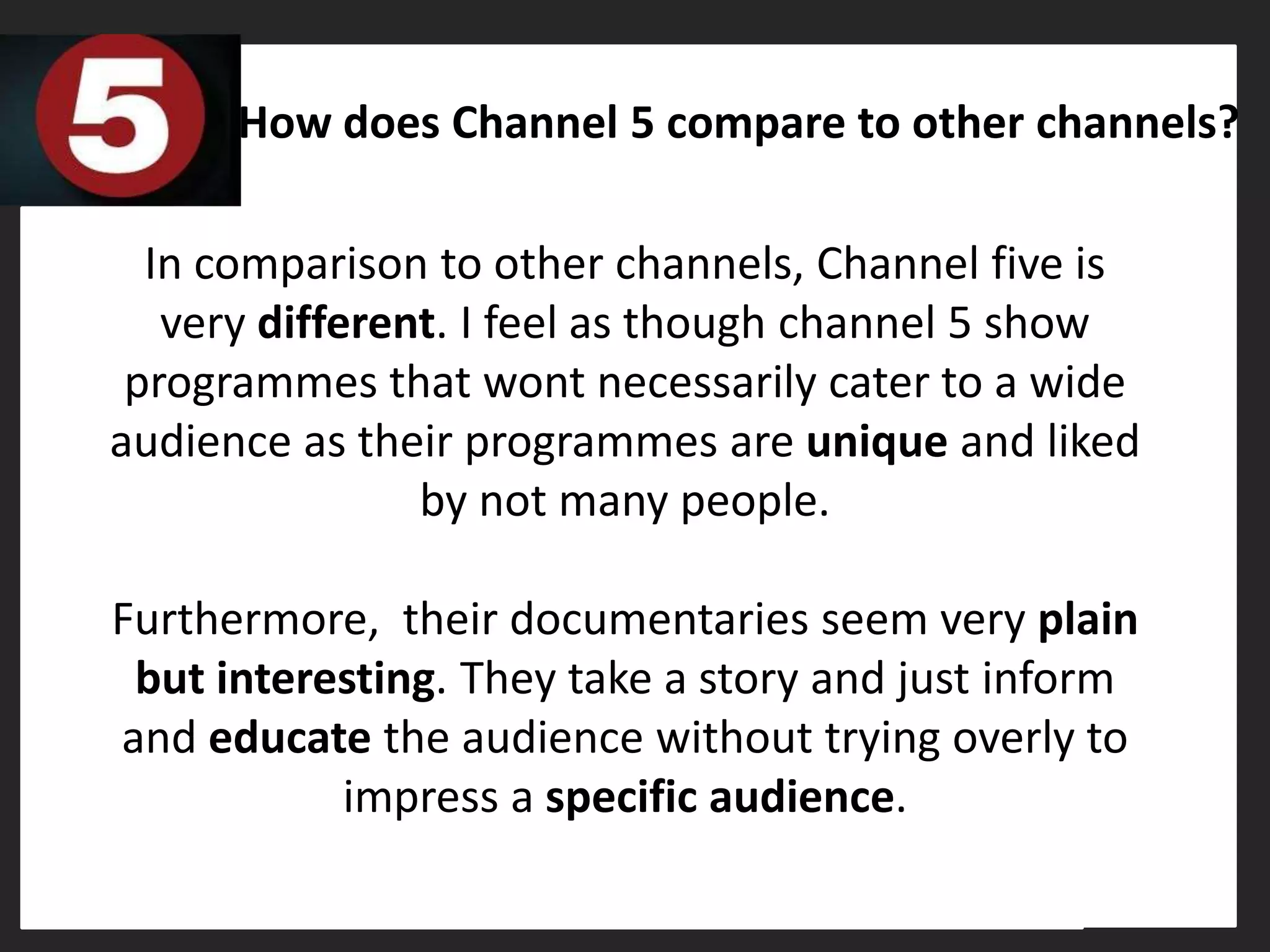 How does Channel 5 compare to other channels?

  In comparison to other channels, Channel five is
   very different. I feel as though channel 5 show
 programmes that wont necessarily cater to a wide
audience as their programmes are unique and liked
                by not many people.

Furthermore, their documentaries seem very plain
 but interesting. They take a story and just inform
and educate the audience without trying overly to
           impress a specific audience.
 