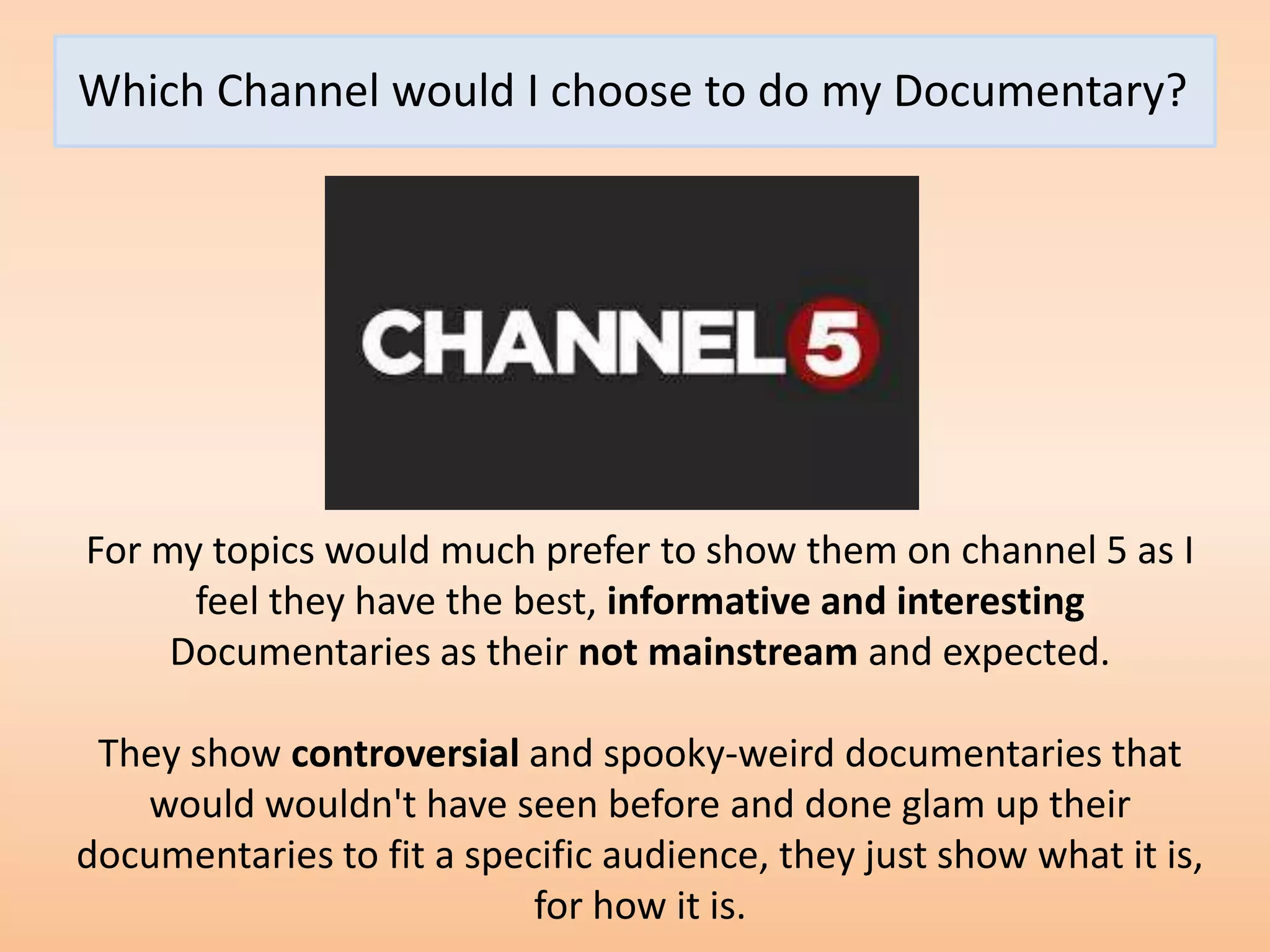 Which Channel would I choose to do my Documentary?




For my topics would much prefer to show them on channel 5 as I
      feel they have the best, informative and interesting
     Documentaries as their not mainstream and expected.

 They show controversial and spooky-weird documentaries that
   would wouldn't have seen before and done glam up their
documentaries to fit a specific audience, they just show what it is,
                           for how it is.
 