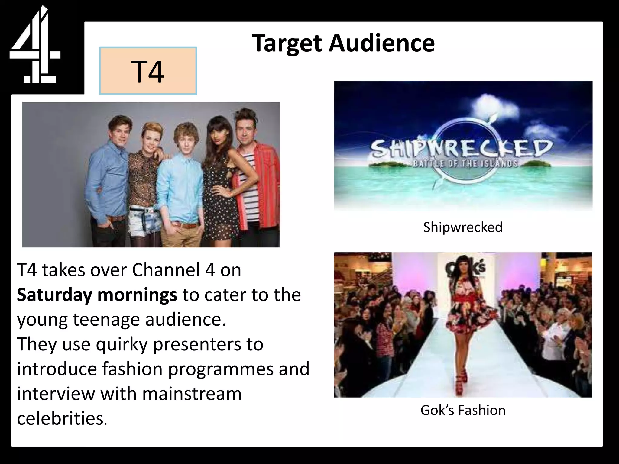 Target Audience
            T4



                                        Shipwrecked

T4 takes over Channel 4 on
Saturday mornings to cater to the
young teenage audience.
They use quirky presenters to
introduce fashion programmes and
interview with mainstream
                                       Gok’s Fashion
celebrities.
 