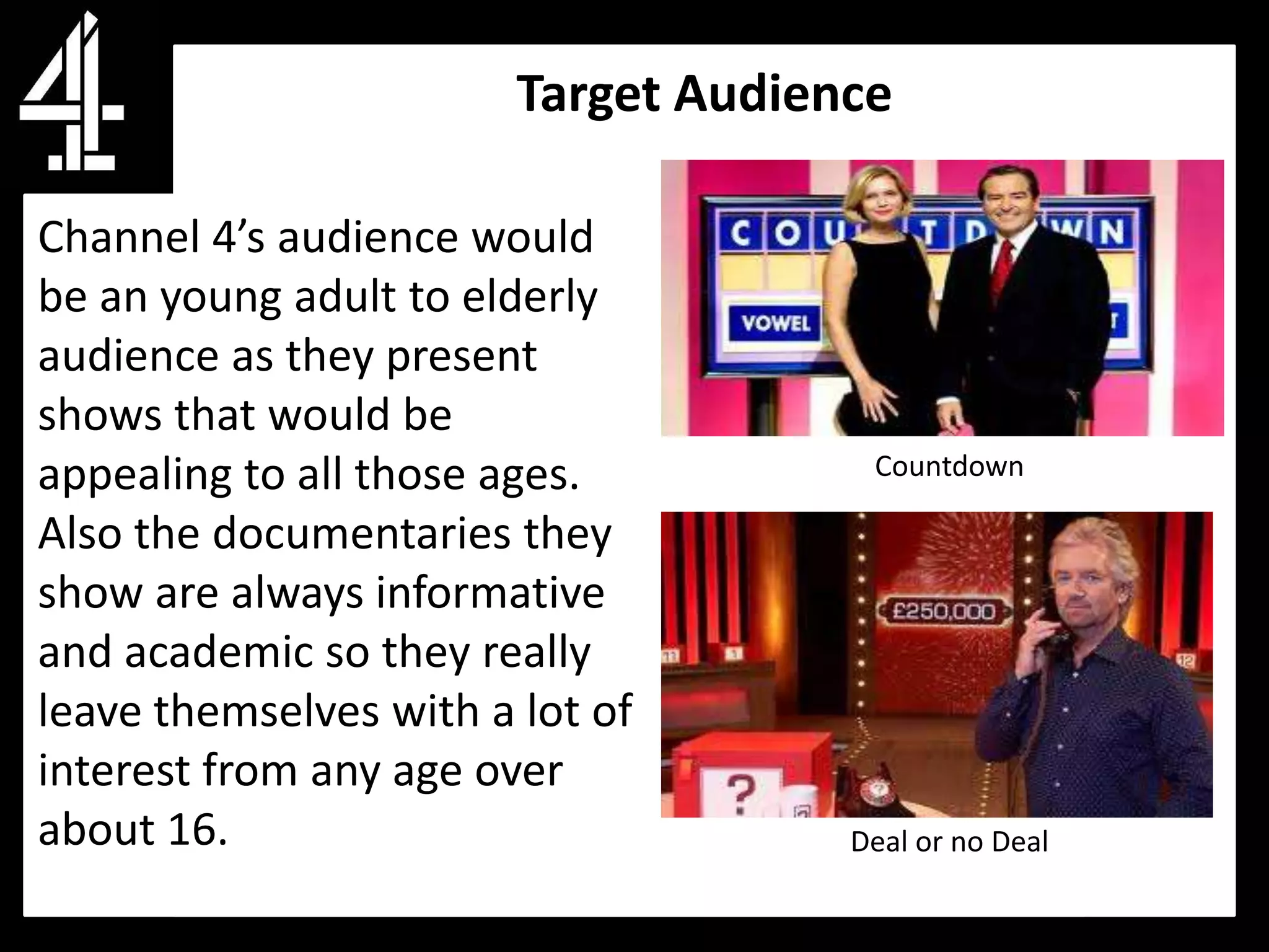Target Audience

Channel 4’s audience would
be an young adult to elderly
audience as they present
shows that would be
appealing to all those ages.          Countdown

Also the documentaries they
show are always informative
and academic so they really
leave themselves with a lot of
interest from any age over
about 16.                            Deal or no Deal
 