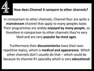 How does Channel 4 compare to other channels?

In comparison to other channels, Channel four are quite a
  mainstream channel that apply to many peoples taste.
Their programmes are widely enjoyed by many people, so
  therefore in comparison to other channels they’re very
         liked and are very popular by most ages.

    Furthermore their documentaries have their own
repetitive topics, which is medical and appearance. Which
  other channels don’t usually do that – which could be
because its channel 4’s specialty which is very educational
 