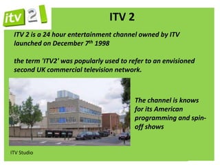 ITV 2
 ITV 2 is a 24 hour entertainment channel owned by ITV
 launched on December 7th 1998

 the term 'ITV2' was popularly used to refer to an envisioned
 second UK commercial television network.



                                         The channel is knows
                                         for its American
                                         programming and spin-
                                         off shows


ITV Studio
 