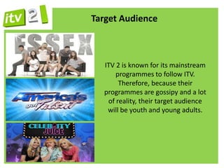 Target Audience



  ITV 2 is known for its mainstream
      programmes to follow ITV.
       Therefore, because their
  programmes are gossipy and a lot
   of reality, their target audience
   will be youth and young adults.
 