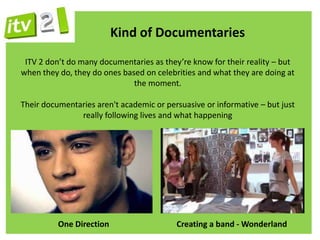 Kind of Documentaries
 ITV 2 don’t do many documentaries as they’re know for their reality – but
when they do, they do ones based on celebrities and what they are doing at
                              the moment.

Their documentaries aren't academic or persuasive or informative – but just
               really following lives and what happening




          One Direction                   Creating a band - Wonderland
 