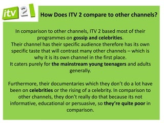 How Does ITV 2 compare to other channels?

    In comparison to other channels, ITV 2 based most of their
              programmes on gossip and celebrities.
 Their channel has their specific audience therefore has its own
 specific taste that will contrast many other channels – which is
            why it is its own channel in the first place.
It caters purely for the mainstream young teenagers and adults
                              generally.

Furthermore, their documentaries which they don’t do a lot have
 been on celebrities or the rising of a celebrity. In comparison to
     other channels, they don’t really do that because its not
 informative, educational or persuasive, so they’re quite poor in
                           comparison.
 