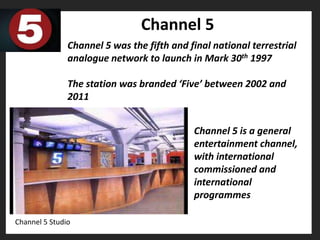 Channel 5
               Channel 5 was the fifth and final national terrestrial
               analogue network to launch in Mark 30th 1997

               The station was branded ‘Five’ between 2002 and
               2011


                                            Channel 5 is a general
                                            entertainment channel,
                                            with international
                                            commissioned and
                                            international
                                            programmes

Channel 5 Studio
 