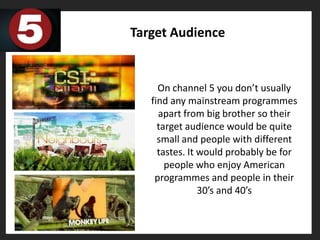 Target Audience


     On channel 5 you don’t usually
   find any mainstream programmes
     apart from big brother so their
     target audience would be quite
     small and people with different
     tastes. It would probably be for
       people who enjoy American
    programmes and people in their
                30’s and 40’s
 