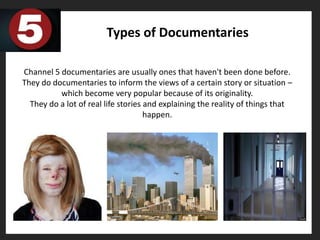 Types of Documentaries

Channel 5 documentaries are usually ones that haven't been done before.
They do documentaries to inform the views of a certain story or situation –
          which become very popular because of its originality.
  They do a lot of real life stories and explaining the reality of things that
                                     happen.
 