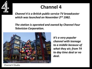 Channel 4
           Channel 4 is a British public-service TV broadcaster
           which was launched on November 2nd 1982.

           The station is operated and owned by Channel Four
           Television Corporation.

           age audience
                                          It’s a very popular
                                          channel with teenage
                                          to a middle because of
                                          what they air; from T4
                                          to day time deal or no
                                          deal.

Channel 4 Studio
 