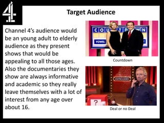 Target Audience

Channel 4’s audience would
be an young adult to elderly
audience as they present
shows that would be
appealing to all those ages.          Countdown

Also the documentaries they
show are always informative
and academic so they really
leave themselves with a lot of
interest from any age over
about 16.                            Deal or no Deal
 