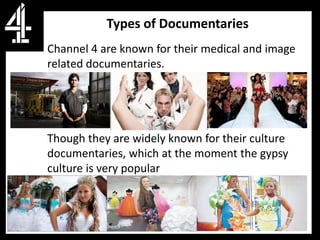 Types of Documentaries
Channel 4 are known for their medical and image
related documentaries.




Though they are widely known for their culture
documentaries, which at the moment the gypsy
culture is very popular
 