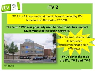 ITV 2
       ITV 2 is a 24 hour entertainment channel owned by ITV
                    launched on December 7th 1998

 The term 'ITV2' was popularly used to refer to a future second
              UK commercial television network.

                                          The channel is knows for
                                                its American
                                           programming and spin-
                                                  off shows

                                           ITV 2’s sister channels
                                           are ITV, ITV 3 and ITV 4
ITV Studio
 