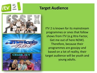 Target Audience



   ITV 2 is known for its mainstream
    programmes or ones that follow
    shows from ITV (e.g Xtra Factor,
       Get me out of here NOW).
        Therefore, because their
      programmes are gossipy and
     based on a lot of reality, their
   target audience will be youth and
              young adults.
 