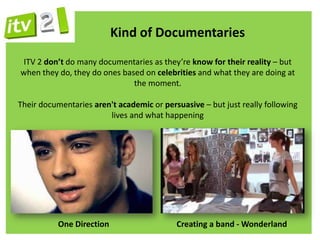 Kind of Documentaries
 ITV 2 don’t do many documentaries as they’re know for their reality – but
when they do, they do ones based on celebrities and what they are doing at
                              the moment.

Their documentaries aren't academic or persuasive – but just really following
                        lives and what happening




           One Direction                   Creating a band - Wonderland
 