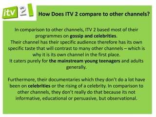 How Does ITV 2 compare to other channels?

     In comparison to other channels, ITV 2 based most of their
              programmes on gossip and celebrities.
  Their channel has their specific audience therefore has its own
specific taste that will contrast to many other channels – which is
             why it is its own channel in the first place.
 It caters purely for the mainstream young teenagers and adults
                              generally.

Furthermore, their documentaries which they don’t do a lot have
 been on celebrities or the rising of a celebrity. In comparison to
    other channels, they don’t really do that because its not
   informative, educational or persuasive, but observational.
 