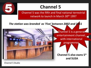 Channel 5
                   Channel 5 was the fifth and final national terrestrial
                        network to launch in March 30th 1997

    The station was branded as 'Five’ between 2002 and 2011

                                                 Channel 5 is a general
                                                entertainment channel,
                                                  with international
                                                     programmes



                                                 Channel 5 also owns 5*
                                                      and 5USA
Channel 5 Studio
 