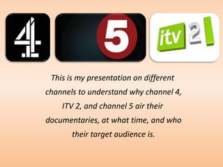 This is my presentation on different
channels to understand why channel 4,
    ITV 2, and channel 5 air their
documentaries, at what time, and who
       their target audience is.
 