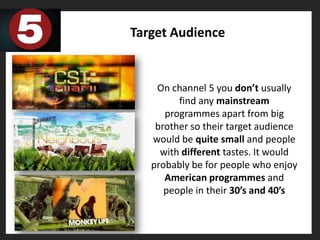 Target Audience


    On channel 5 you don’t usually
         find any mainstream
      programmes apart from big
    brother so their target audience
   would be quite small and people
     with different tastes. It would
   probably be for people who enjoy
      American programmes and
      people in their 30’s and 40’s
 