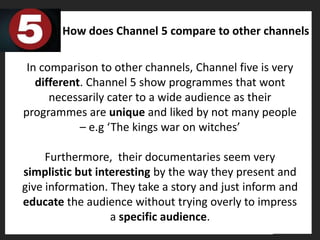 How does Channel 5 compare to other channels

 In comparison to other channels, Channel five is very
   different. Channel 5 show programmes that wont
      necessarily cater to a wide audience as their
programmes are unique and liked by not many people
            – e.g ‘The kings war on witches’

     Furthermore, their documentaries seem very
simplistic but interesting by the way they present and
give information. They take a story and just inform and
educate the audience without trying overly to impress
                  a specific audience.
 