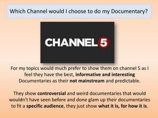 Which Channel would I choose to do my Documentary?




For my topics would much prefer to show them on channel 5 as I
      feel they have the best, informative and interesting
    Documentaries as their not mainstream and predictable.

  They show controversial and weird documentaries that would
wouldn't have seen before and done glam up their documentaries
 to fit a specific audience, they just show what it is, for how it is.
 