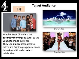 Target Audience
            T4



                                       Shipwrecked

T4 takes over Channel 4 on
Saturday mornings to cater to the
young teenage audience.
They use quirky presenters to
introduce fashion programmes and
interview with mainstream
                                      Gok’s Fashion
celebrities.
 