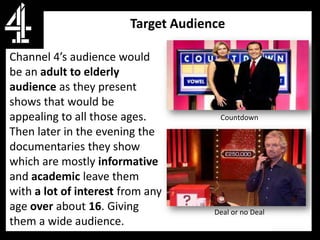 Target Audience

Channel 4’s audience would
be an adult to elderly
audience as they present
shows that would be
appealing to all those ages.          Countdown
Then later in the evening the
documentaries they show
which are mostly informative
and academic leave them
with a lot of interest from any
age over about 16. Giving            Deal or no Deal
them a wide audience.
 