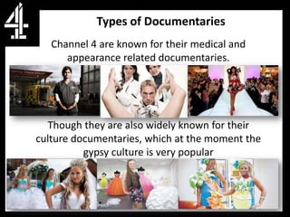 Types of Documentaries
   Channel 4 are known for their medical and
      appearance related documentaries.




  Though they are also widely known for their
culture documentaries, which at the moment the
          gypsy culture is very popular
 