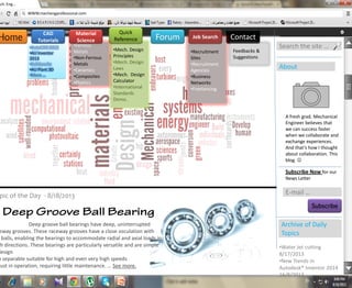 ech. Eng…
WWW.mechengprofessional.com
Home Forum Contact
•Mech. Design
Principles
•Mech. Design
Laws
•Mech. Design
Calculator
•International
Standards
Demo.
•Recruitment
Sites
•Recruitment
Agencies
•Business
Networks
•Freelancing
Job Search
Quick
Reference
Search the site …
About
A fresh grad. Mechanical
Engineer believes that
we can success faster
when we collaborate and
exchange experiences.
And that’s how I thought
about collaboration. This
blog. 
E-mail …
Subscribe Now for our
News Letter
Subscribe
•Ferrous
Metals
•Non-Ferrous
Metals
•Ceramics
•Composites
•Plastics
Material
Science
Feedbacks &
Suggestions
Deep groove ball bearings have deep, uninterrupted
eway grooves. These raceway grooves have a close osculation with
balls, enabling the bearings to accommodate radial and axial loads in
th directions. These bearings are particularly versatile and are simple
design
n separable suitable for high and even very high speeds
bust in operation, requiring little maintenance. … See more.
pic of the Day - 8/18/2013
Archive of Daily
Topics
•Water Jet cutting
8/17/2013
•New Trends in
Autodesk® Inventor 2014
16/8/2013
CAD
Tutorials
•AutoCAD 2012
•AU Inventor
2013
•Solidworks
•AU Plant 3D
•More …
 