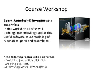 Course Workshop
Learn Autodesk® Inventor 2013
essentials
In this workshop all of us will
exchange our knowledge about this
useful software of 3D modeling of
Mechanical parts and assemblies.
• The following Topics will be covered:
- Sketching ( essentials : 2d - 3d).
-Creating Std. Part.
-2D drawing views (IDW or DWG).
 