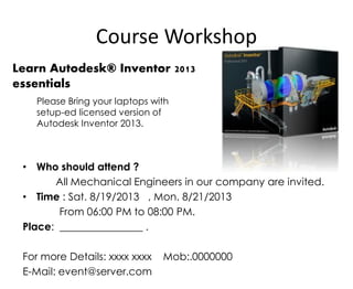 Course Workshop
• Who should attend ?
All Mechanical Engineers in our company are invited.
• Time : Sat. 8/19/2013 , Mon. 8/21/2013
From 06:00 PM to 08:00 PM.
Place: ________________ .
For more Details: xxxx xxxx Mob:.0000000
E-Mail: event@server.com
Learn Autodesk® Inventor 2013
essentials
Please Bring your laptops with
setup-ed licensed version of
Autodesk Inventor 2013.
 