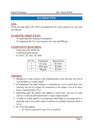 Digital Technique Mrs. Sunita M Dol
Page 1
HANDOUT#7b
AIM:
Verify the truth table of IC-74151 and implement 16:1 mux using two 8:1 mux and
one OR gate
LEARNING OBJECTIVES:
- To understand the working of multiplexer
- To implement the 16:1 mux using two 8:1 mux and OR gate
COMPONENT REQUIRED:
- Logic gates (IC) trainer kit.
- Connecting patch chords.
- IC 74151 , IC 7432, IC 7404
Sr. No. Component Specification
1 8:1 mux IC74151
2 NOT gate IC7404
3 OR gate IC7432
THEORY:
Mutiplexer or data selector is the combinational circuit that gets one out of
several inputs to a single output.
In multiplexer, the input selected is controlled by a set of select lines. For
selecting one out of n inputs for connection to the output, a set of m select
lines is required where 2m
=n.
Depending upon the digital code applied at select lines, one out of n data
sources is selected and transmitted to a single output channel.
A strobe or enable input G is incorporated which helps in cascading and it is
generally active low which means it perform its intended operation when it
is low.
IC 74151 Description
o IC 74151 is used as 8:1 mux. It is a 16 pin IC.
 