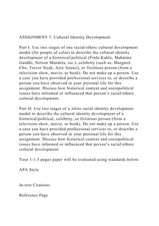 ASSIGNMENT 7: Cultural Identity Development
Part I: Use two stages of one racial/ethnic cultural development
model (for people of color) to describe the cultural identity
development of a historical/political (Frida Kahlo, Mahatma
Gandhi, Nelson Mandela, etc.), celebrity (such as, Margaret
Cho, Trevor Noah, Aziz Ansari), or fictitious person (from a
television show, movie, or book). Do not make up a person. Use
a case you have provided professional services to, or describe a
person you have observed in your personal life for this
assignment. Discuss how historical context and sociopolitical
issues have informed or influenced that person’s racial/ethnic
cultural development.
Part II: Use two stages of a white racial identity development
model to describe the cultural identity development of a
historical/political, celebrity, or fictitious person (from a
television show, movie, or book). Do not make up a person. Use
a case you have provided professional services to, or describe a
person you have observed in your personal life for this
assignment. Discuss how historical context and sociopolitical
issues have informed or influenced that person’s racial/ethnic
cultural development.
Your 1-1.5 pages paper will be evaluated using standards below:
APA Style
In-text Citations
Reference Page
 