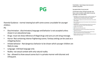 PG 
Parental Guidance - normal viewing but with some scenes unsuitable for younger 
children. 
PG 
• Discrimination - discriminatory language and behavior is not accepted unless 
shown in an educational way. 
• Drugs- must not show reference of illegal drugs and carry an anti-drug message. 
• Horror- Not containing intense frightening scenes. Fantasy setting can be used as a 
mitigating factor. 
• Imitate behavior - Not dangerous behavior to be shown which younger children are 
likely to copy. 
• Language- mild bad language only 
• Nudity- not sexual context with only natural nudity 
• Sex - allowed to show sexual scenes but in a private manner with discreet and 
infrequent. 
 