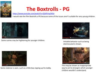 The Boxtrolls - PG 
https://www.youtube.com/watch?v=Q2dFVnp5K0o 
I would rate the film Boxtrolls a PG because some of the issues aren’t suitable for very young children. 
Some scenes may be frightening for younger children. 
Some violence is seen, such as a little boy ripping up his teddy. 
Imitable behavior such as being 
electrocuted is shown. 
This may be shown as inappropriate 
way to act to strangers which younger 
children wouldn’t understand. 
 