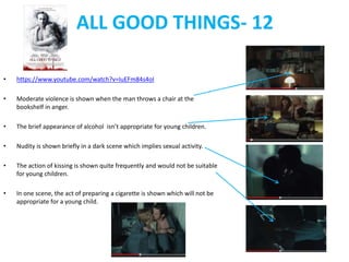 ALL GOOD THINGS- 12 
• https://www.youtube.com/watch?v=IuEFm84s4oI 
• Moderate violence is shown when the man throws a chair at the 
bookshelf in anger. 
• The brief appearance of alcohol isn’t appropriate for young children. 
• Nudity is shown briefly in a dark scene which implies sexual activity. 
• The action of kissing is shown quite frequently and would not be suitable 
for young children. 
• In one scene, the act of preparing a cigarette is shown which will not be 
appropriate for a young child. 
 
