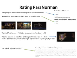 Rating ParaNorman 
As a group we identified the following issues within ParaNorman. 
However we didn’t mention there being an issue of threat. 
We rated ParaNorman a PG. As the issues we were found were mild. 
Violence is shown as one of the zombies gets hit in the face by a door. 
Theme of zombies are present. Also a light representation of pornography is seen. 
This is what BBFC said about it. 
 