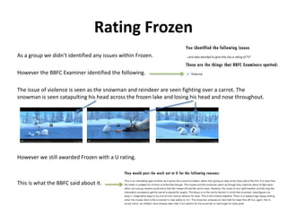 Rating Frozen 
As a group we didn’t identified any issues within Frozen. 
However the BBFC Examiner identified the following. 
The issue of violence is seen as the snowman and reindeer are seen fighting over a carrot. The 
snowman is seen catapulting his head across the frozen lake and losing his head and nose throughout. 
However we still awarded Frozen with a U rating. 
This is what the BBFC said about it. 
 