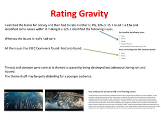 Rating Gravity 
I watched the trailer for Gravity and then had to rate it either U, PG, 12A or 15. I rated it a 12A and 
identified some issues within it making it a 12A. I identified the following issues. 
Whereas the issues it really had were. 
All the issues the BBFC Examiners found I had also found. 
Threats and violence were seen as it showed a spaceship being destroyed and astronauts being lost and 
injured. 
The theme itself may be quite distorting for a younger audience. 
 